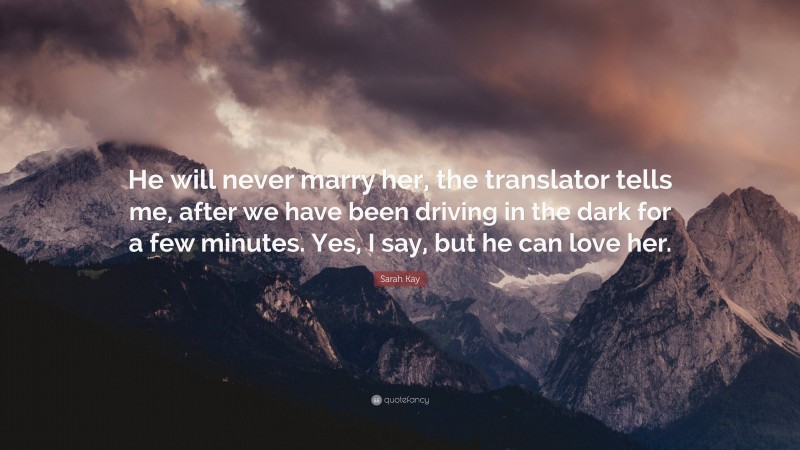 Sarah Kay Quote: “He will never marry her, the translator tells me, after we have been driving in the dark for a few minutes. Yes, I say, but he can love her.”