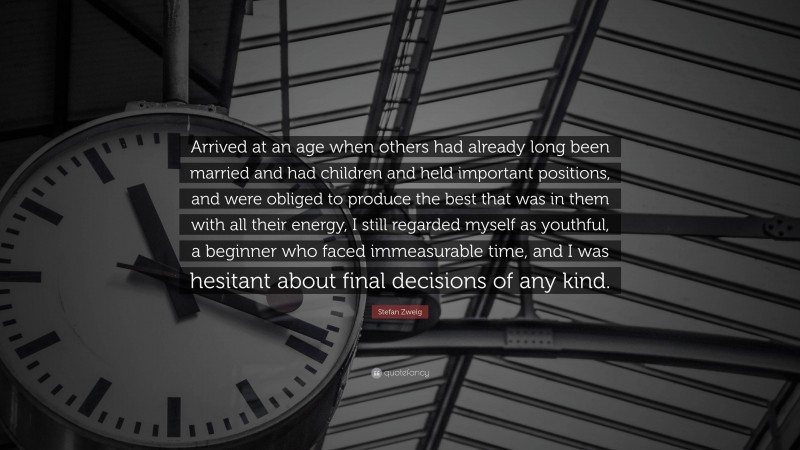 Stefan Zweig Quote: “Arrived at an age when others had already long been married and had children and held important positions, and were obliged to produce the best that was in them with all their energy, I still regarded myself as youthful, a beginner who faced immeasurable time, and I was hesitant about final decisions of any kind.”