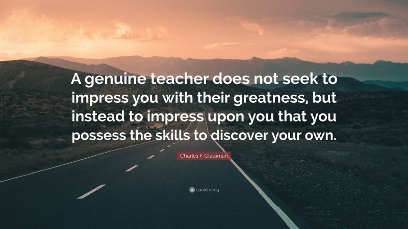 Charles F. Glassman Quote: “A genuine teacher does not seek to impress you with their greatness, but instead to impress upon you that you possess the skills to discover your own.”