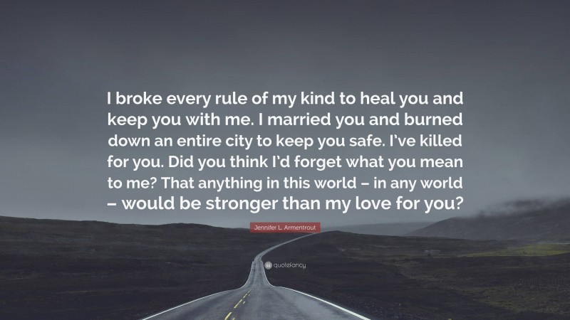 Jennifer L. Armentrout Quote: “I broke every rule of my kind to heal you and keep you with me. I married you and burned down an entire city to keep you safe. I’ve killed for you. Did you think I’d forget what you mean to me? That anything in this world – in any world – would be stronger than my love for you?”