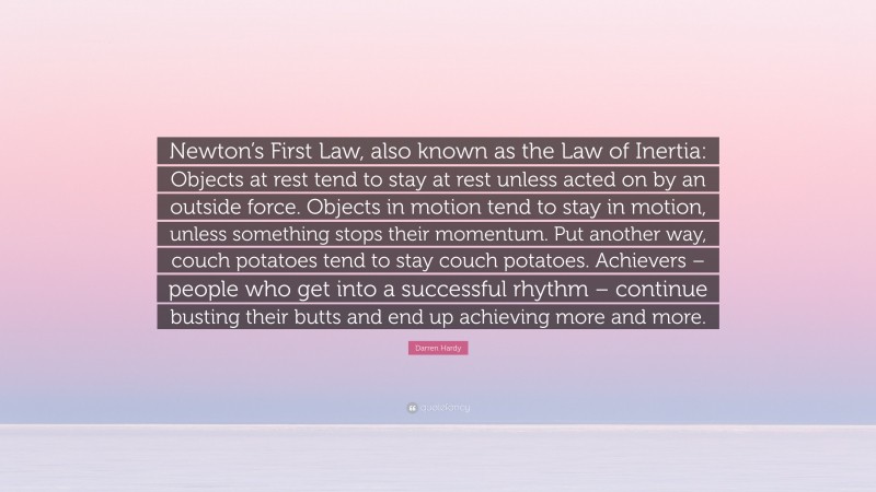 Darren Hardy Quote: “Newton’s First Law, also known as the Law of Inertia: Objects at rest tend to stay at rest unless acted on by an outside force. Objects in motion tend to stay in motion, unless something stops their momentum. Put another way, couch potatoes tend to stay couch potatoes. Achievers – people who get into a successful rhythm – continue busting their butts and end up achieving more and more.”