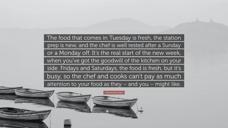 Anthony Bourdain Quote: “The food that comes in Tuesday is fresh, the station prep is new, and the chef is well rested after a Sunday or a Monday off. It’s the real start of the new week, when you’ve got the goodwill of the kitchen on your side. Fridays and Saturdays, the food is fresh, but it’s busy, so the chef and cooks can’t pay as much attention to your food as they – and you – might like.”