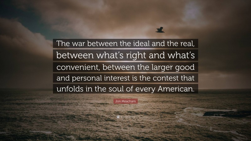 Jon Meacham Quote: “The war between the ideal and the real, between what’s right and what’s convenient, between the larger good and personal interest is the contest that unfolds in the soul of every American.”