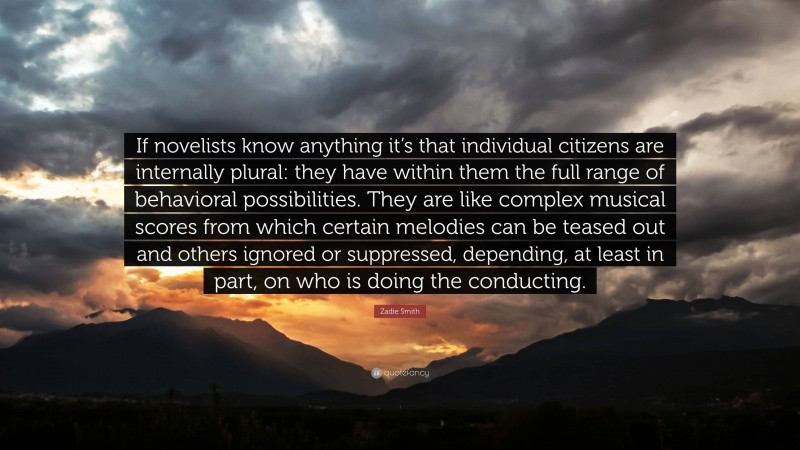 Zadie Smith Quote: “If novelists know anything it’s that individual citizens are internally plural: they have within them the full range of behavioral possibilities. They are like complex musical scores from which certain melodies can be teased out and others ignored or suppressed, depending, at least in part, on who is doing the conducting.”