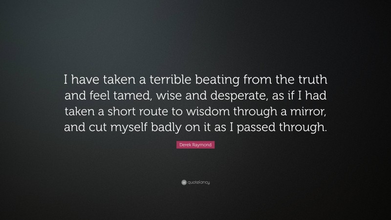 Derek Raymond Quote: “I have taken a terrible beating from the truth and feel tamed, wise and desperate, as if I had taken a short route to wisdom through a mirror, and cut myself badly on it as I passed through.”