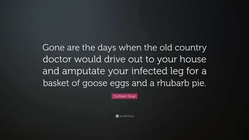Cuthbert Soup Quote: “Gone are the days when the old country doctor would drive out to your house and amputate your infected leg for a basket of goose eggs and a rhubarb pie.”