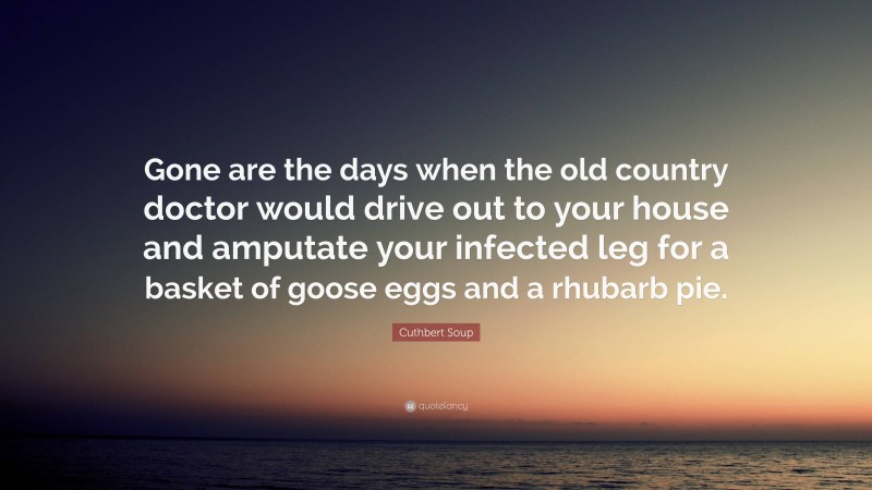 Cuthbert Soup Quote: “Gone are the days when the old country doctor would drive out to your house and amputate your infected leg for a basket of goose eggs and a rhubarb pie.”