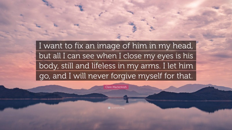 Clare Mackintosh Quote: “I want to fix an image of him in my head, but all I can see when I close my eyes is his body, still and lifeless in my arms. I let him go, and I will never forgive myself for that.”