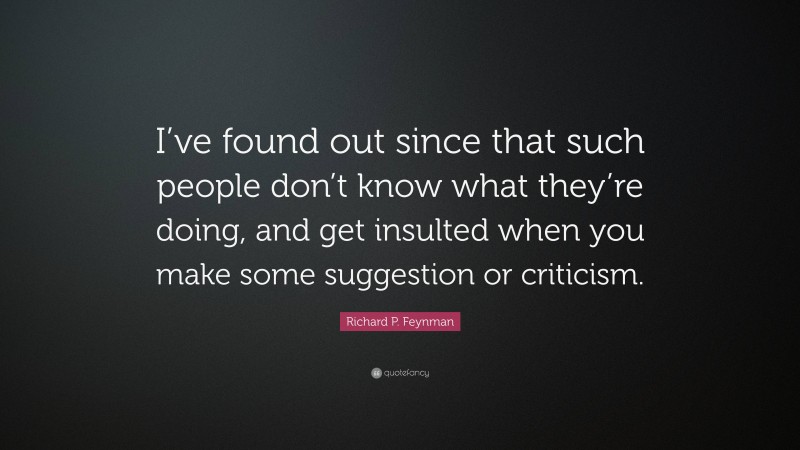 Richard P. Feynman Quote: “I’ve found out since that such people don’t know what they’re doing, and get insulted when you make some suggestion or criticism.”