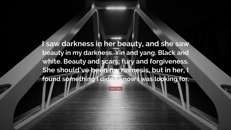 Keri Lake Quote: “I saw darkness in her beauty, and she saw beauty in my darkness. Yin and yang. Black and white. Beauty and scars; fury and forgiveness. She should’ve been my nemesis, but in her, I found something I didn’t know I was looking for.”