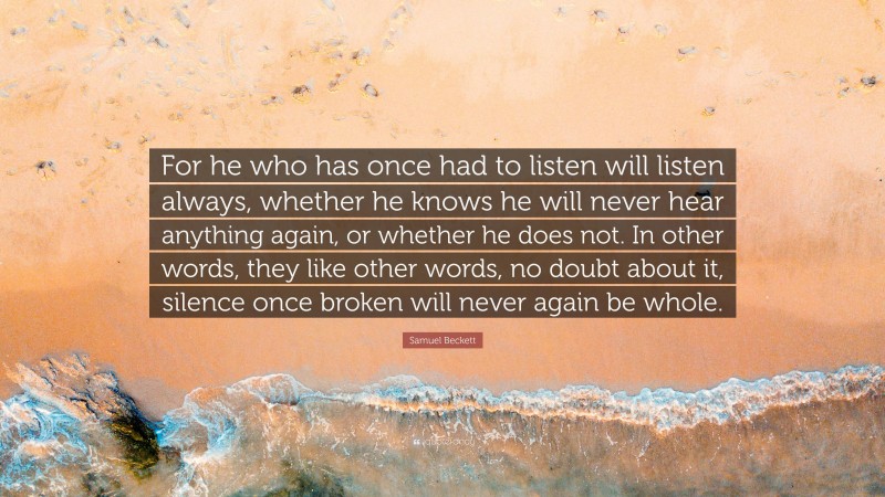 Samuel Beckett Quote: “For he who has once had to listen will listen always, whether he knows he will never hear anything again, or whether he does not. In other words, they like other words, no doubt about it, silence once broken will never again be whole.”