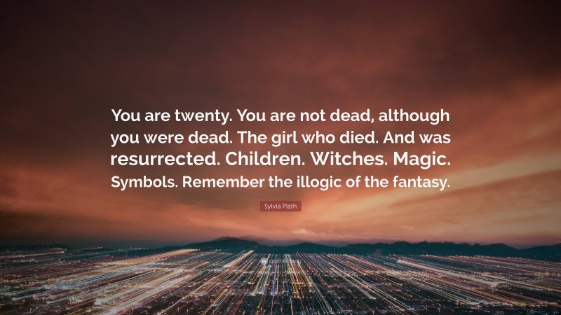 Sylvia Plath Quote: “You are twenty. You are not dead, although you were dead. The girl who died. And was resurrected. Children. Witches. Magic. Symbols. Remember the illogic of the fantasy.”