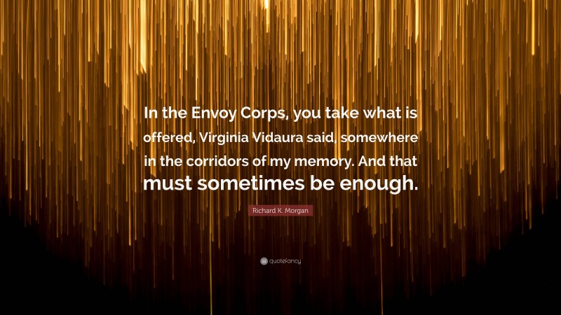 Richard K. Morgan Quote: “In the Envoy Corps, you take what is offered, Virginia Vidaura said, somewhere in the corridors of my memory. And that must sometimes be enough.”