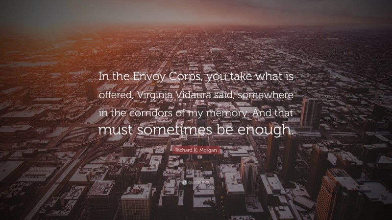 Richard K. Morgan Quote: “In the Envoy Corps, you take what is offered, Virginia Vidaura said, somewhere in the corridors of my memory. And that must sometimes be enough.”