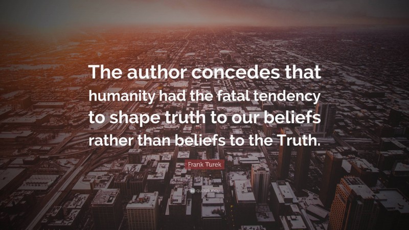 Frank Turek Quote: “The author concedes that humanity had the fatal tendency to shape truth to our beliefs rather than beliefs to the Truth.”