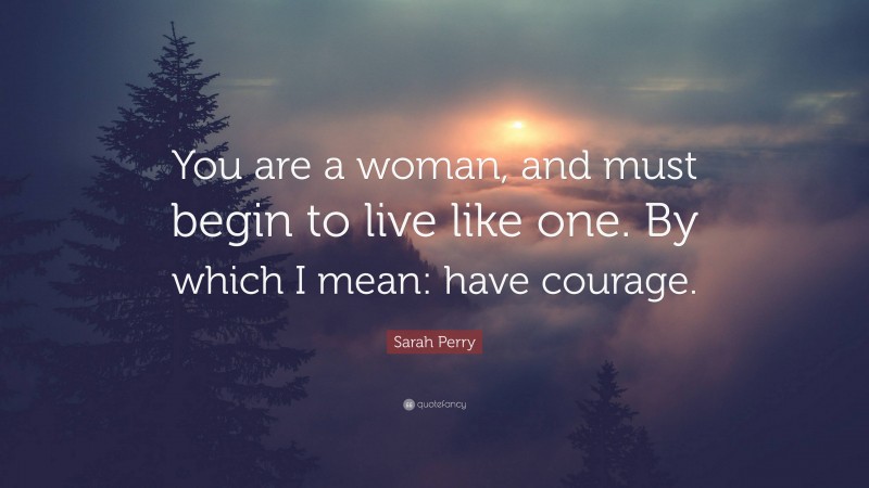 Sarah Perry Quote: “You are a woman, and must begin to live like one. By which I mean: have courage.”