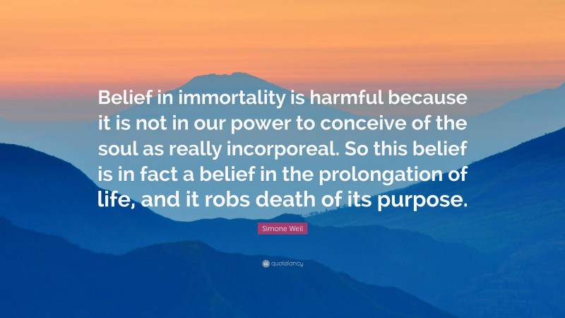 Simone Weil Quote: “Belief in immortality is harmful because it is not in our power to conceive of the soul as really incorporeal. So this belief is in fact a belief in the prolongation of life, and it robs death of its purpose.”