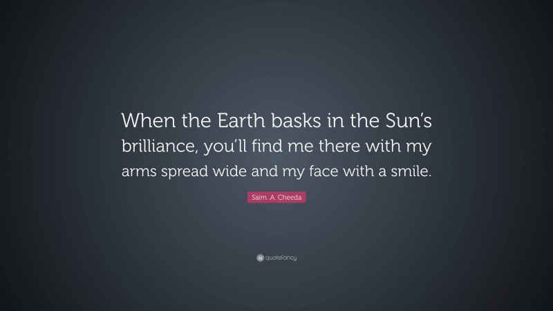 Saim .A. Cheeda Quote: “When the Earth basks in the Sun’s brilliance, you’ll find me there with my arms spread wide and my face with a smile.”