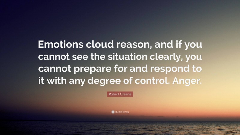 Robert Greene Quote: “Emotions cloud reason, and if you cannot see the situation clearly, you cannot prepare for and respond to it with any degree of control. Anger.”