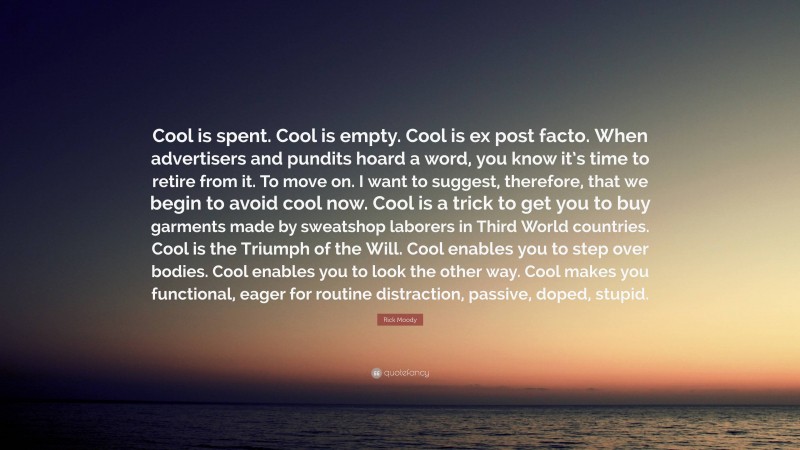 Rick Moody Quote: “Cool is spent. Cool is empty. Cool is ex post facto. When advertisers and pundits hoard a word, you know it’s time to retire from it. To move on. I want to suggest, therefore, that we begin to avoid cool now. Cool is a trick to get you to buy garments made by sweatshop laborers in Third World countries. Cool is the Triumph of the Will. Cool enables you to step over bodies. Cool enables you to look the other way. Cool makes you functional, eager for routine distraction, passive, doped, stupid.”