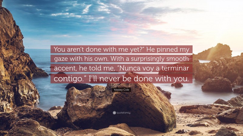 Kresley Cole Quote: “You aren’t done with me yet?” He pinned my gaze with his own. With a surprisingly smooth accent, he told me, “Nunca voy a terminar contigo.” I’ll never be done with you.”