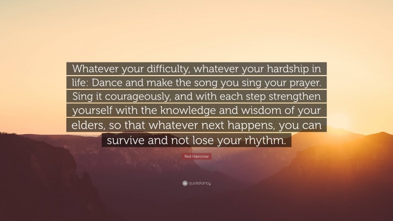 Red Haircrow Quote: “Whatever your difficulty, whatever your hardship in life: Dance and make the song you sing your prayer. Sing it courageously, and with each step strengthen yourself with the knowledge and wisdom of your elders, so that whatever next happens, you can survive and not lose your rhythm.”