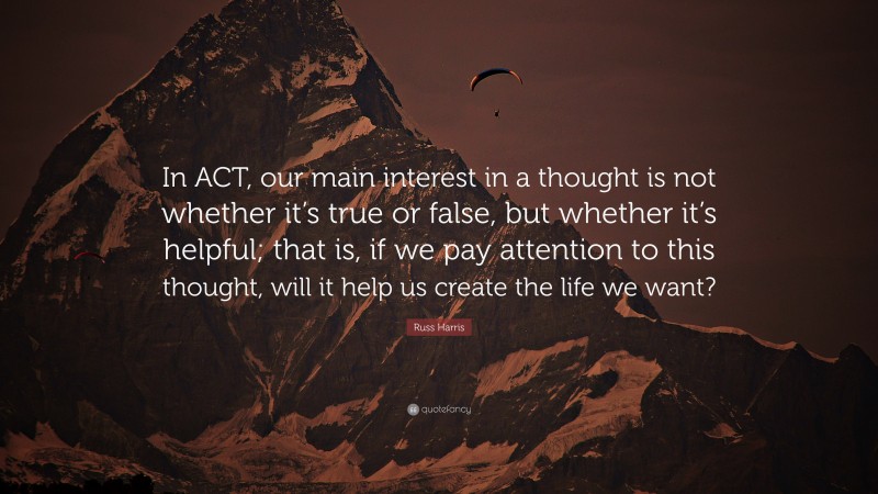 Russ Harris Quote: “In ACT, our main interest in a thought is not whether it’s true or false, but whether it’s helpful; that is, if we pay attention to this thought, will it help us create the life we want?”