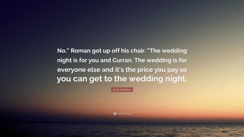 Ilona Andrews Quote: “No.” Roman got up off his chair. “The wedding night is for you and Curran. The wedding is for everyone else and it’s the price you pay so you can get to the wedding night.”
