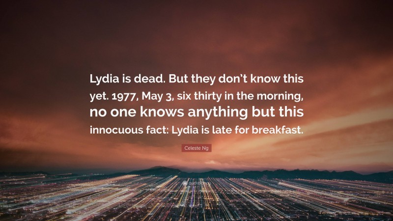 Celeste Ng Quote: “Lydia is dead. But they don’t know this yet. 1977, May 3, six thirty in the morning, no one knows anything but this innocuous fact: Lydia is late for breakfast.”