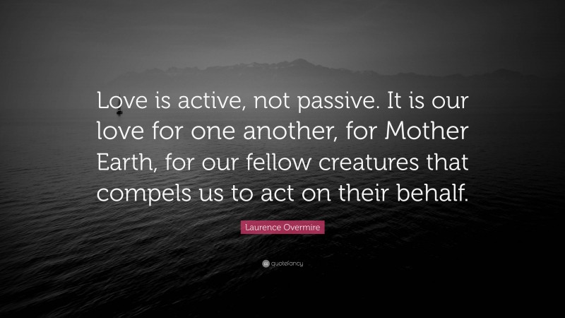 Laurence Overmire Quote: “Love is active, not passive. It is our love for one another, for Mother Earth, for our fellow creatures that compels us to act on their behalf.”