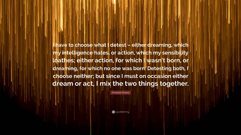 Fernando Pessoa Quote: “I have to choose what I detest – either dreaming, which my intelligence hates, or action, which my sensibility loathes; either action, for which I wasn’t born, or dreaming, for which no one was born. Detesting both, I choose neither; but since I must on occasion either dream or act, I mix the two things together.”