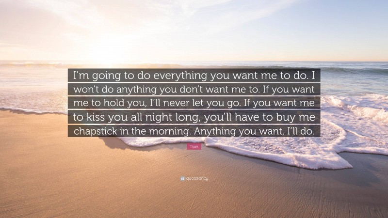 Tijan Quote: “I’m going to do everything you want me to do. I won’t do anything you don’t want me to. If you want me to hold you, I’ll never let you go. If you want me to kiss you all night long, you’ll have to buy me chapstick in the morning. Anything you want, I’ll do.”