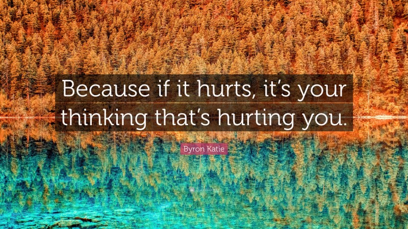 Byron Katie Quote: “Because if it hurts, it’s your thinking that’s hurting you.”
