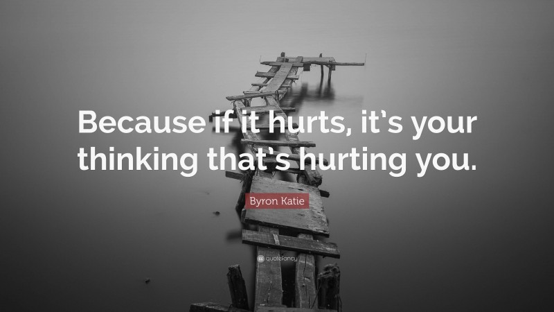 Byron Katie Quote: “Because if it hurts, it’s your thinking that’s hurting you.”