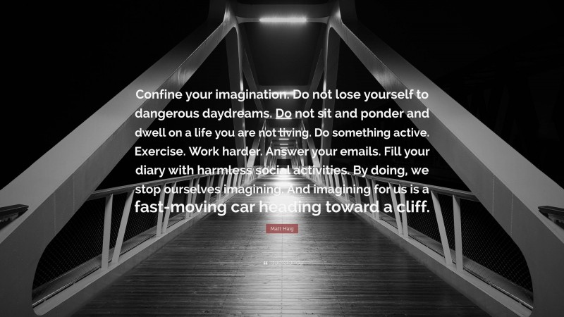 Matt Haig Quote: “Confine your imagination. Do not lose yourself to dangerous daydreams. Do not sit and ponder and dwell on a life you are not living. Do something active. Exercise. Work harder. Answer your emails. Fill your diary with harmless social activities. By doing, we stop ourselves imagining. And imagining for us is a fast-moving car heading toward a cliff.”