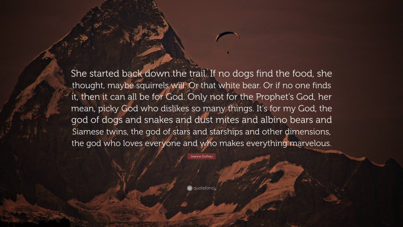 Jeanne DuPrau Quote: “She started back down the trail. If no dogs find the food, she thought, maybe squirrels will. Or that white bear. Or if no one finds it, then it can all be for God. Only not for the Prophet’s God, her mean, picky God who dislikes so many things. It’s for my God, the god of dogs and snakes and dust mites and albino bears and Siamese twins, the god of stars and starships and other dimensions, the god who loves everyone and who makes everything marvelous.”