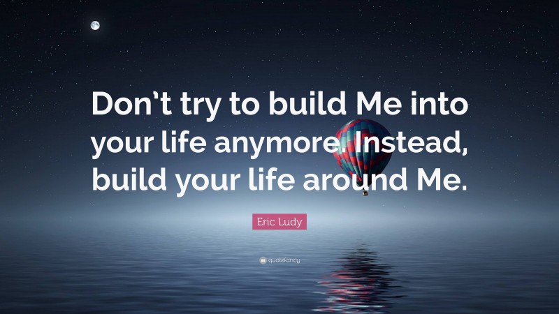 Eric Ludy Quote: “Don’t try to build Me into your life anymore. Instead, build your life around Me.”