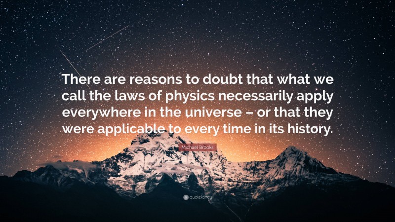 Michael Brooks Quote: “There are reasons to doubt that what we call the laws of physics necessarily apply everywhere in the universe – or that they were applicable to every time in its history.”