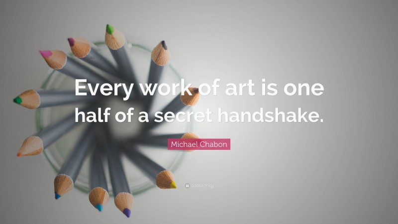 Michael Chabon Quote: “Every work of art is one half of a secret handshake.”