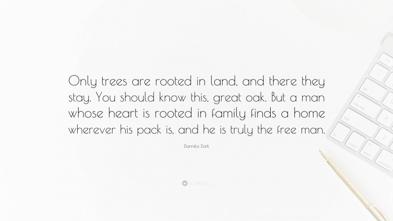 Dannika Dark Quote: “Only trees are rooted in land, and there they stay. You should know this, great oak. But a man whose heart is rooted in family finds a home wherever his pack is, and he is truly the free man.”