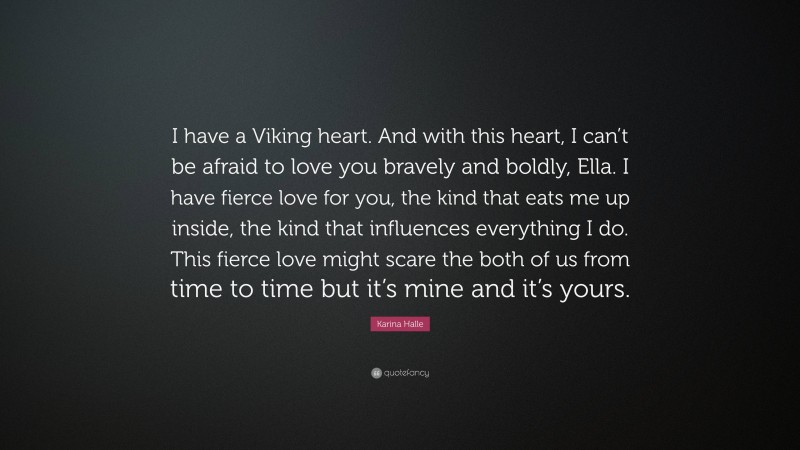 Karina Halle Quote: “I have a Viking heart. And with this heart, I can’t be afraid to love you bravely and boldly, Ella. I have fierce love for you, the kind that eats me up inside, the kind that influences everything I do. This fierce love might scare the both of us from time to time but it’s mine and it’s yours.”