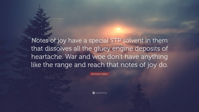 Nicholson Baker Quote: “Notes of joy have a special STP solvent in them that dissolves all the gluey engine deposits of heartache. War and woe don’t have anything like the range and reach that notes of joy do.”