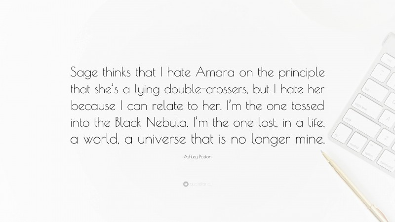 Ashley Poston Quote: “Sage thinks that I hate Amara on the principle that she’s a lying double-crossers, but I hate her because I can relate to her. I’m the one tossed into the Black Nebula. I’m the one lost, in a life, a world, a universe that is no longer mine.”