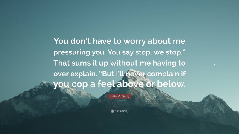 Katie McGarry Quote: “You don’t have to worry about me pressuring you. You say stop, we stop.” That sums it up without me having to over explain. “But I’ll never complain if you cop a feel above or below.”