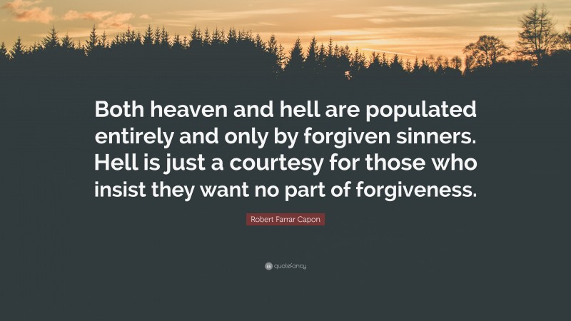 Robert Farrar Capon Quote: “Both heaven and hell are populated entirely and only by forgiven sinners. Hell is just a courtesy for those who insist they want no part of forgiveness.”