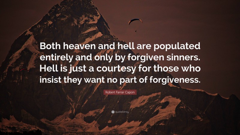 Robert Farrar Capon Quote: “Both heaven and hell are populated entirely and only by forgiven sinners. Hell is just a courtesy for those who insist they want no part of forgiveness.”