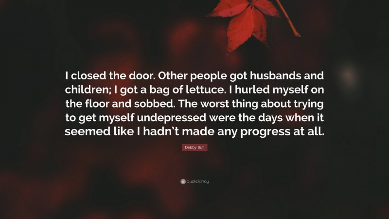 Debby Bull Quote: “I closed the door. Other people got husbands and children; I got a bag of lettuce. I hurled myself on the floor and sobbed. The worst thing about trying to get myself undepressed were the days when it seemed like I hadn’t made any progress at all.”