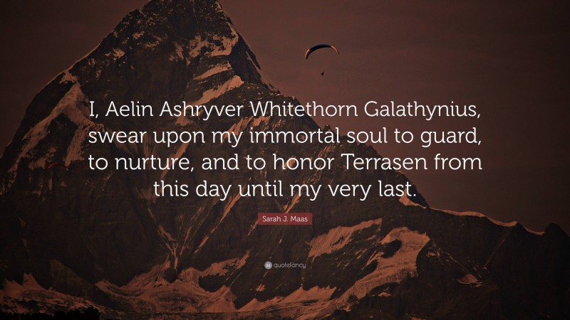 Sarah J. Maas Quote: “I, Aelin Ashryver Whitethorn Galathynius, swear upon my immortal soul to guard, to nurture, and to honor Terrasen from this day until my very last.”