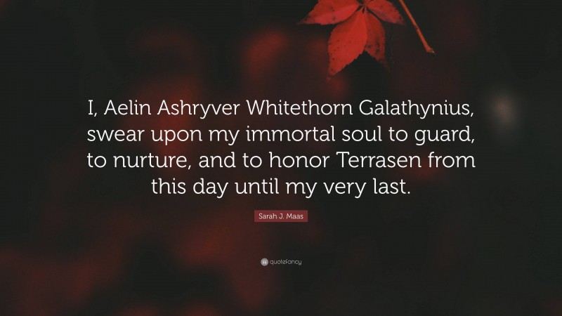 Sarah J. Maas Quote: “I, Aelin Ashryver Whitethorn Galathynius, swear upon my immortal soul to guard, to nurture, and to honor Terrasen from this day until my very last.”