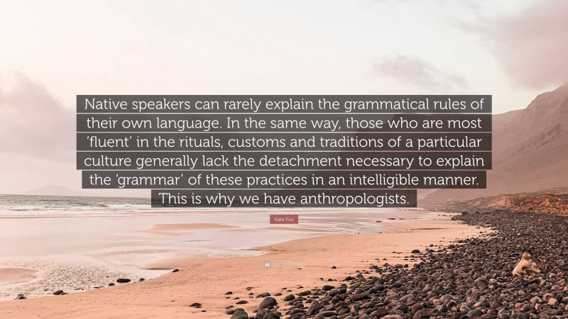 Kate Fox Quote: “Native speakers can rarely explain the grammatical rules of their own language. In the same way, those who are most ‘fluent’ in the rituals, customs and traditions of a particular culture generally lack the detachment necessary to explain the ‘grammar’ of these practices in an intelligible manner. This is why we have anthropologists.”